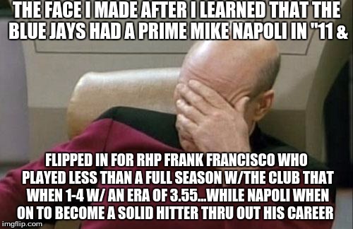 Blue Jays traded away a prime Mike Napoli in 2011--something i'm sure they regret... | THE FACE I MADE AFTER I LEARNED THAT THE BLUE JAYS HAD A PRIME MIKE NAPOLI IN "11 &; FLIPPED IN FOR RHP FRANK FRANCISCO WHO PLAYED LESS THAN A FULL SEASON W/THE CLUB THAT WHEN 1-4 W/ AN ERA OF 3.55...WHILE NAPOLI WHEN ON TO BECOME A SOLID HITTER THRU OUT HIS CAREER | image tagged in memes,captain picard facepalm,sad but true | made w/ Imgflip meme maker