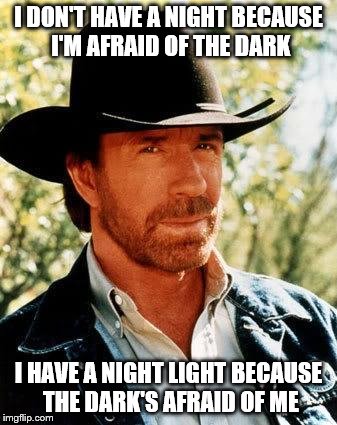Chuck Norris | I DON'T HAVE A NIGHT BECAUSE I'M AFRAID OF THE DARK; I HAVE A NIGHT LIGHT BECAUSE THE DARK'S AFRAID OF ME | image tagged in chuck norris | made w/ Imgflip meme maker