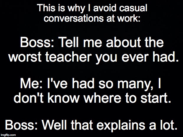 Avoid conversations at work | This is why I avoid casual conversations at work:; Boss: Tell me about the worst teacher you ever had. Me: I've had so many, I don't know where to start. Boss: Well that explains a lot. | image tagged in avoid,conversation,work,casual | made w/ Imgflip meme maker