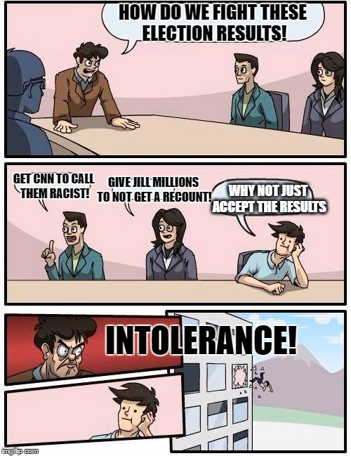 DNC After Election Meeting | HOW DO WE FIGHT THESE ELECTION RESULTS! GIVE JILL MILLIONS TO NOT GET A RECOUNT! GET CNN TO CALL THEM RACIST! WHY NOT JUST ACCEPT THE RESULTS; INTOLERANCE! | image tagged in memes,boardroom meeting suggestion | made w/ Imgflip meme maker