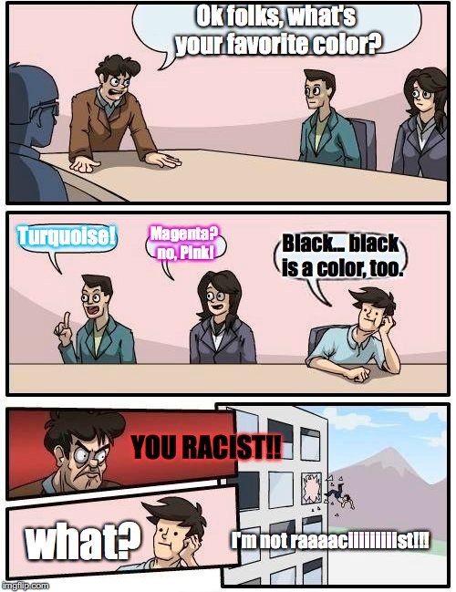 Boardroom Meeting Suggestion | Ok folks, what's your favorite color? Turquoise! Magenta? no, Pink! Black... black is a color, too. YOU RACIST!! what? I'm not raaaaciiiiiiiiist!!! | image tagged in memes,boardroom meeting suggestion | made w/ Imgflip meme maker