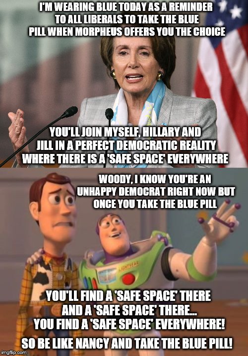 Be like Nancy ~ Take the 'Blue Pill' |  I'M WEARING BLUE TODAY AS A REMINDER TO ALL LIBERALS TO TAKE THE BLUE PILL WHEN MORPHEUS OFFERS YOU THE CHOICE; YOU'LL JOIN MYSELF, HILLARY AND JILL IN A PERFECT DEMOCRATIC REALITY WHERE THERE IS A 'SAFE SPACE' EVERYWHERE; WOODY, I KNOW YOU'RE AN UNHAPPY DEMOCRAT RIGHT NOW BUT ONCE YOU TAKE THE BLUE PILL; YOU'LL FIND A 'SAFE SPACE' THERE AND A 'SAFE SPACE' THERE... YOU FIND A 'SAFE SPACE' EVERYWHERE! SO BE LIKE NANCY AND TAKE THE BLUE PILL! | image tagged in memes,nancy pelosi,election 2016 aftermath,donald trump approves,morpheus blue  red pill,be like bill | made w/ Imgflip meme maker