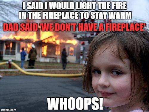 Disaster Girl Meme | I SAID I WOULD LIGHT THE FIRE IN THE FIREPLACE TO STAY WARM; DAD SAID 'WE DON'T HAVE A FIREPLACE'; WHOOPS! | image tagged in memes,disaster girl | made w/ Imgflip meme maker