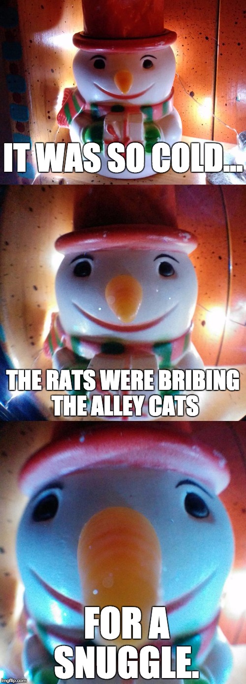 It was so cold... rats. | IT WAS SO COLD... THE RATS WERE BRIBING THE ALLEY CATS; FOR A SNUGGLE. | image tagged in snow joke,letsgetwordy,snowman,rats,cats,snuggle | made w/ Imgflip meme maker