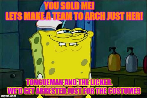 Don't You Squidward Meme | YOU SOLD ME!














 LETS MAKE A TEAM TO ARCH JUST HER! TONGUEMAN AND THE LICKER.       WE'D GET ARRESTED JUST FOR THE COSTUMES | image tagged in memes,dont you squidward | made w/ Imgflip meme maker