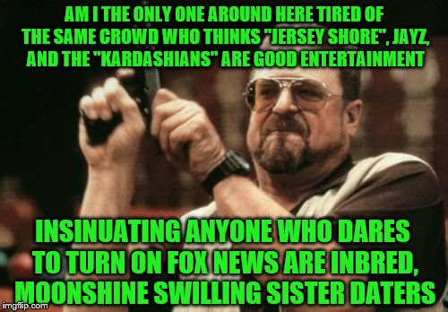 They still don't get it. | AM I THE ONLY ONE AROUND HERE TIRED OF THE SAME CROWD WHO THINKS "JERSEY SHORE", JAYZ, AND THE "KARDASHIANS" ARE GOOD ENTERTAINMENT; INSINUATING ANYONE WHO DARES TO TURN ON FOX NEWS ARE INBRED, MOONSHINE SWILLING SISTER DATERS | image tagged in memes,am i the only one around here | made w/ Imgflip meme maker