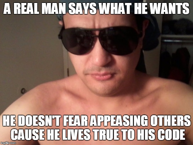 A Real Man | A REAL MAN SAYS WHAT HE WANTS; HE DOESN'T FEAR APPEASING OTHERS CAUSE HE LIVES TRUE TO HIS CODE | image tagged in man real strong | made w/ Imgflip meme maker