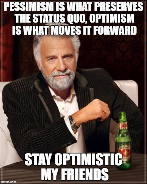 The Most Interesting Man In The World | PESSIMISM IS WHAT PRESERVES THE STATUS QUO, OPTIMISM IS WHAT MOVES IT FORWARD; STAY OPTIMISTIC MY FRIENDS | image tagged in memes,the most interesting man in the world | made w/ Imgflip meme maker