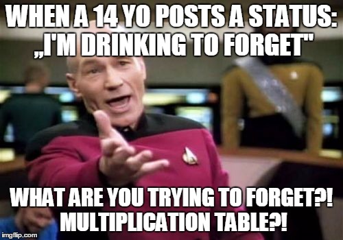 Picard Wtf Meme | WHEN A 14 YO POSTS A STATUS: ,,I'M DRINKING TO FORGET"; WHAT ARE YOU TRYING TO FORGET?! MULTIPLICATION TABLE?! | image tagged in memes,picard wtf | made w/ Imgflip meme maker