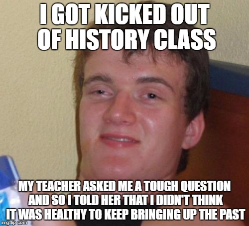10 Guy Meme | I GOT KICKED OUT OF HISTORY CLASS; MY TEACHER ASKED ME A TOUGH QUESTION AND SO I TOLD HER THAT I DIDN'T THINK IT WAS HEALTHY TO KEEP BRINGING UP THE PAST | image tagged in memes,10 guy | made w/ Imgflip meme maker
