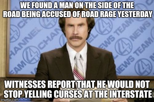 Ron Burgundy Meme | WE FOUND A MAN ON THE SIDE OF THE ROAD BEING ACCUSED OF ROAD RAGE YESTERDAY; WITNESSES REPORT THAT HE WOULD NOT STOP YELLING CURSES AT THE INTERSTATE | image tagged in memes,ron burgundy,funny | made w/ Imgflip meme maker