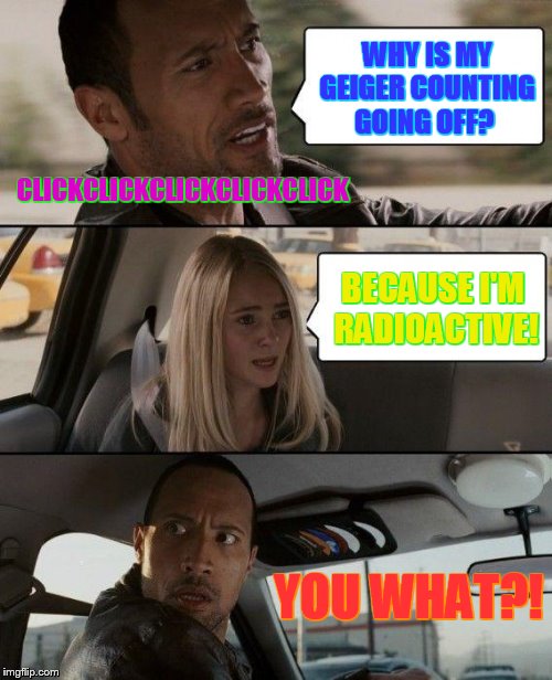 The Rock Driving Meme | WHY IS MY GEIGER COUNTING GOING OFF? CLICKCLICKCLICKCLICKCLICK; BECAUSE I'M RADIOACTIVE! YOU WHAT?! | image tagged in memes,the rock driving | made w/ Imgflip meme maker