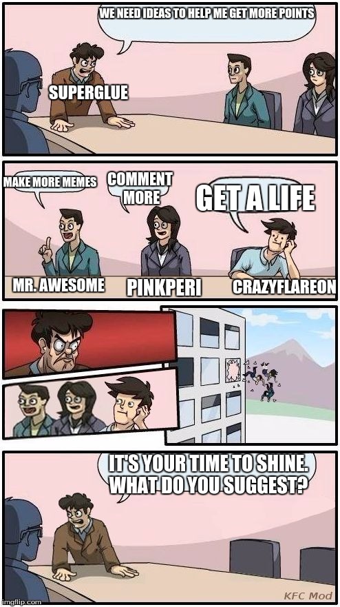 Found this template, thought of the perfect way to use it! =D | WE NEED IDEAS TO HELP ME GET MORE POINTS; SUPERGLUE; MAKE MORE MEMES; COMMENT MORE; GET A LIFE; MR. AWESOME; CRAZYFLAREON; PINKPERI; IT'S YOUR TIME TO SHINE. WHAT DO YOU SUGGEST? | image tagged in comic,boardroom meeting suggestion,funny,memes,funny memes | made w/ Imgflip meme maker