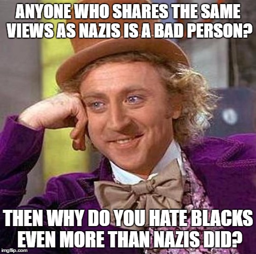 Hypocrisy | ANYONE WHO SHARES THE SAME VIEWS AS NAZIS IS A BAD PERSON? THEN WHY DO YOU HATE BLACKS EVEN MORE THAN NAZIS DID? | image tagged in memes,creepy condescending wonka,nazi,nazis,black people,hypocrisy | made w/ Imgflip meme maker