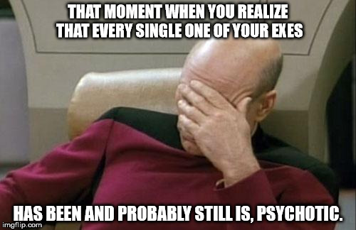 Captain Picard Facepalm | THAT MOMENT WHEN YOU REALIZE THAT EVERY SINGLE ONE OF YOUR EXES; HAS BEEN AND PROBABLY STILL IS, PSYCHOTIC. | image tagged in memes,captain picard facepalm,ex girlfriend,girlfriend,psychotic girlfriend,psychotic | made w/ Imgflip meme maker