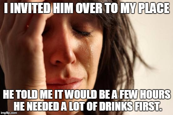 First World Problems | I INVITED HIM OVER TO MY PLACE; HE TOLD ME IT WOULD BE A FEW HOURS HE NEEDED A LOT OF DRINKS FIRST. | image tagged in memes,first world problems | made w/ Imgflip meme maker