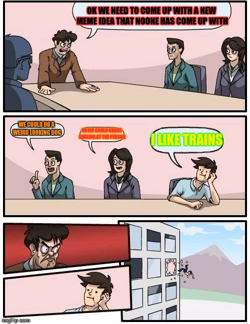 Boardroom Meeting Suggestion Meme | OK WE NEED TO COME UP WITH A NEW MEME IDEA THAT NOONE HAS COME UP WITH; WE COULD DO A WEIRD LOOKING DOG; OR WE COULD GRASS SMILING AT THE PERSON; I LIKE TRAINS | image tagged in memes,boardroom meeting suggestion | made w/ Imgflip meme maker
