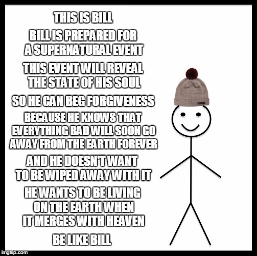 "The Warning" | THIS IS BILL; BILL IS PREPARED FOR A SUPERNATURAL EVENT; THIS EVENT WILL REVEAL THE STATE OF HIS SOUL; SO HE CAN BEG FORGIVENESS; BECAUSE HE KNOWS THAT EVERYTHING BAD WILL SOON GO AWAY FROM THE EARTH FOREVER; AND HE DOESN'T WANT TO BE WIPED AWAY WITH IT; HE WANTS TO BE LIVING ON THE EARTH WHEN IT MERGES WITH HEAVEN; BE LIKE BILL | image tagged in memes,be like bill | made w/ Imgflip meme maker
