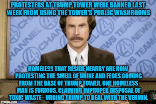 Ron Burgundy | PROTESTERS AT TRUMP TOWER WERE BANNED LAST WEEK FROM USING THE TOWER'S PUBLIC WASHROOMS; HOMELESS THAT RESIDE NEARBY ARE NOW PROTESTING THE SMELL OF URINE AND FECES COMING FROM THE BASE OF TRUMP TOWER. ONE HOMELESS MAN IS FURIOUS, CLAIMING IMPROPER DISPOSAL OF TOXIC WASTE - URGING TRUMP TO DEAL WITH THE VERMIN. | image tagged in memes,ron burgundy | made w/ Imgflip meme maker