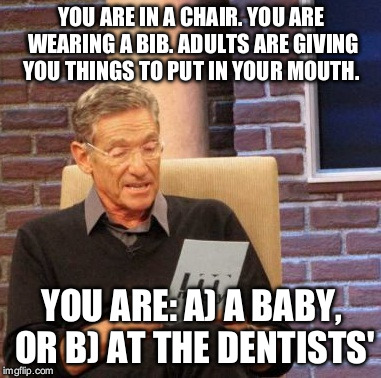 C) at an old folk's home, is also acceptable, but at the dentists' they at least give you some dignity | YOU ARE IN A CHAIR. YOU ARE WEARING A BIB. ADULTS ARE GIVING YOU THINGS TO PUT IN YOUR MOUTH. YOU ARE: A) A BABY, OR B) AT THE DENTISTS' | image tagged in memes,maury lie detector | made w/ Imgflip meme maker