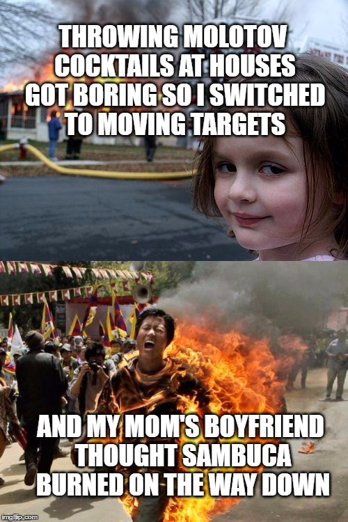 THROWING MOLOTOV COCKTAILS AT HOUSES GOT BORING SO I SWITCHED TO MOVING TARGETS AND MY MOM'S BOYFRIEND THOUGHT SAMBUCA BURNED ON THE WAY DOW | made w/ Imgflip meme maker