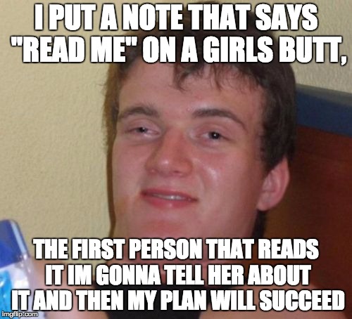 10 Guy Meme | I PUT A NOTE THAT SAYS "READ ME" ON A GIRLS BUTT, THE FIRST PERSON THAT READS IT IM GONNA TELL HER ABOUT IT AND THEN MY PLAN WILL SUCCEED | image tagged in memes,10 guy | made w/ Imgflip meme maker