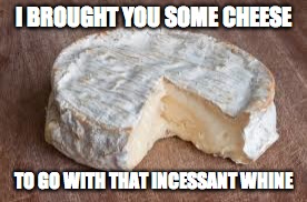 Brie cheese | I BROUGHT YOU SOME CHEESE; TO GO WITH THAT INCESSANT WHINE | image tagged in brie cheese | made w/ Imgflip meme maker