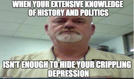 WHEN YOUR EXTENSIVE KNOWLEDGE OF HISTORY AND POLITICS; ISN'T ENOUGH TO HIDE YOUR CRIPPLING               DEPRESSION | image tagged in political meme | made w/ Imgflip meme maker