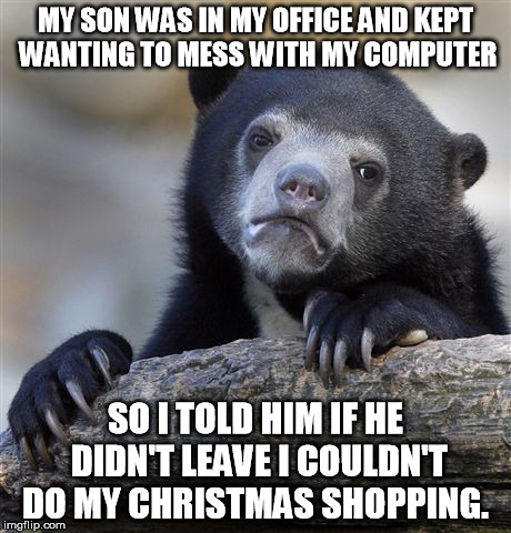 Confession Bear | MY SON WAS IN MY OFFICE AND KEPT WANTING TO MESS WITH MY COMPUTER; SO I TOLD HIM IF HE DIDN'T LEAVE I COULDN'T DO MY CHRISTMAS SHOPPING. | image tagged in memes,confession bear | made w/ Imgflip meme maker