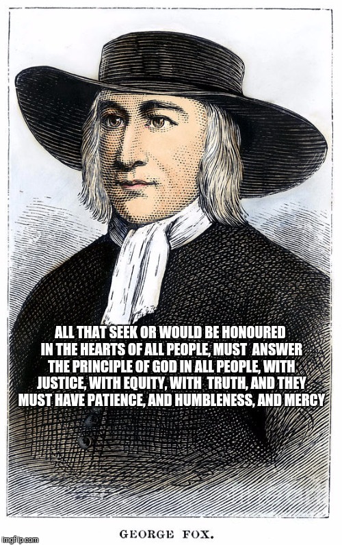 George Fox: Quaker Wisdom | ALL THAT SEEK OR WOULD BE HONOURED IN THE HEARTS OF ALL PEOPLE, MUST 
ANSWER THE PRINCIPLE OF GOD IN ALL PEOPLE, WITH JUSTICE, WITH EQUITY, WITH 
TRUTH, AND THEY MUST HAVE PATIENCE, AND HUMBLENESS, AND MERCY | image tagged in quaker,christian,faith,religion,george fox,truth | made w/ Imgflip meme maker