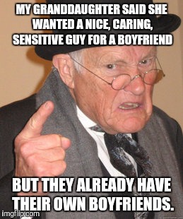 Advice to the love lorn | MY GRANDDAUGHTER SAID SHE WANTED A NICE, CARING, SENSITIVE GUY FOR A BOYFRIEND; BUT THEY ALREADY HAVE THEIR OWN BOYFRIENDS. | image tagged in memes,back in my day,boyfriends | made w/ Imgflip meme maker