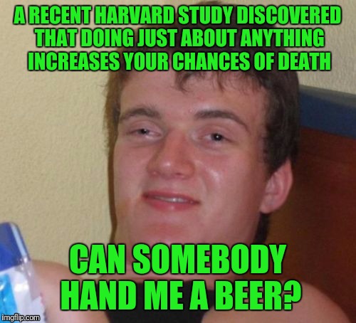 10 Guy | A RECENT HARVARD STUDY DISCOVERED THAT DOING JUST ABOUT ANYTHING INCREASES YOUR CHANCES OF DEATH; CAN SOMEBODY HAND ME A BEER? | image tagged in memes,10 guy | made w/ Imgflip meme maker