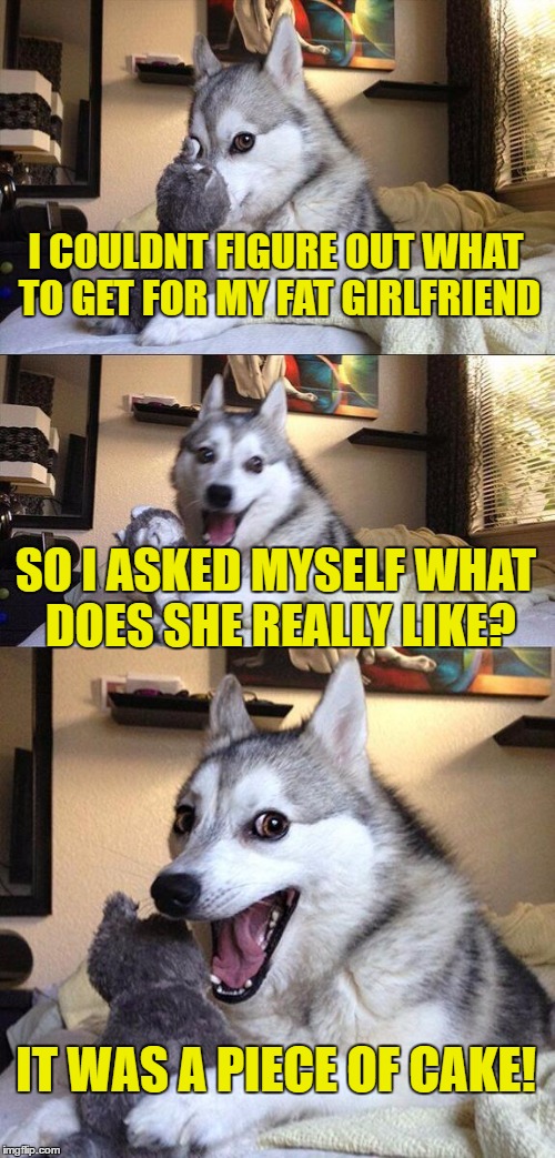 Bad dog | I COULDNT FIGURE OUT WHAT TO GET FOR MY FAT GIRLFRIEND; SO I ASKED MYSELF WHAT DOES SHE REALLY LIKE? IT WAS A PIECE OF CAKE! | image tagged in memes,bad pun dog | made w/ Imgflip meme maker