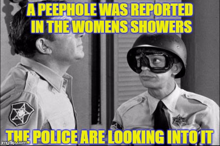 PoliceMilitarization1 | A PEEPHOLE WAS REPORTED IN THE WOMENS SHOWERS; THE POLICE ARE LOOKING INTO IT | image tagged in policemilitarization1 | made w/ Imgflip meme maker