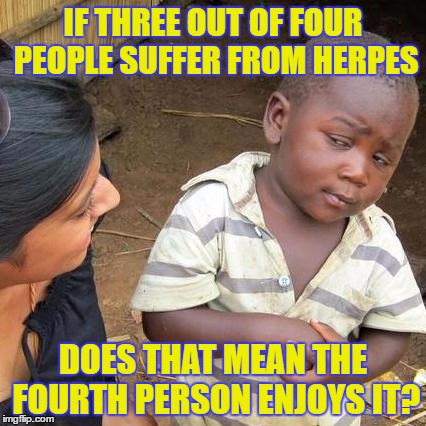 Third World Skeptical Kid | IF THREE OUT OF FOUR PEOPLE SUFFER FROM HERPES; DOES THAT MEAN THE FOURTH PERSON ENJOYS IT? | image tagged in memes,third world skeptical kid | made w/ Imgflip meme maker