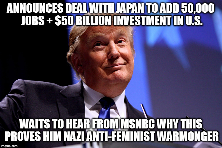Donald Trump No2 | ANNOUNCES DEAL WITH JAPAN TO ADD 50,000 JOBS + $50 BILLION INVESTMENT IN U.S. WAITS TO HEAR FROM MSNBC WHY THIS PROVES HIM NAZI ANTI-FEMINIST WARMONGER | image tagged in donald trump no2 | made w/ Imgflip meme maker