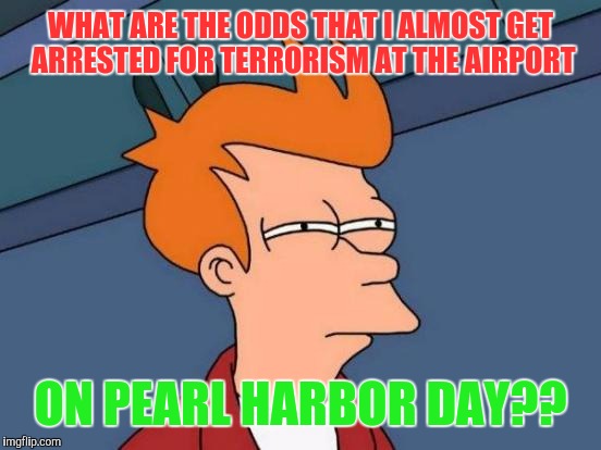 Long story. Ask if you dare. | WHAT ARE THE ODDS THAT I ALMOST GET ARRESTED FOR TERRORISM AT THE AIRPORT; ON PEARL HARBOR DAY?? | image tagged in memes,futurama fry | made w/ Imgflip meme maker
