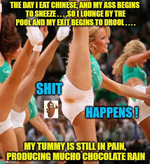 Shit Happens! | THE DAY I EAT CHINESE, AND MY ASS BEGINS TO SNEEZE . . . .SO I LOUNGE BY THE POOL AND MY EXIT BEGINS TO DROOL . . . . SHIT; HAPPENS ! MY TUMMY IS STILL IN PAIN, PRODUCING MUCHO CHOCOLATE RAIN | image tagged in shit happens | made w/ Imgflip meme maker