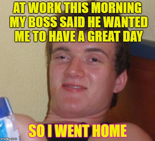 10 Guy | AT WORK THIS MORNING MY BOSS SAID HE WANTED ME TO HAVE A GREAT DAY; SO I WENT HOME | image tagged in memes,10 guy | made w/ Imgflip meme maker