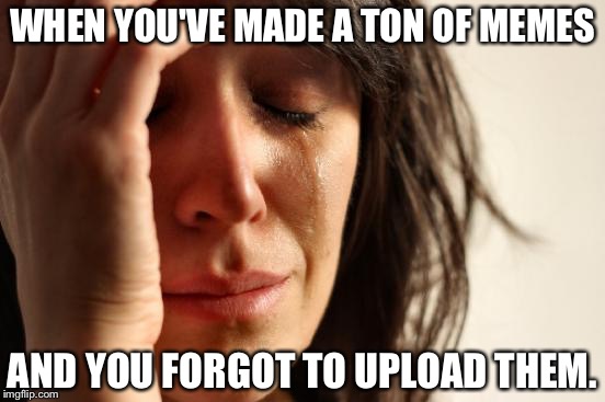 First World Problems Meme | WHEN YOU'VE MADE A TON OF MEMES; AND YOU FORGOT TO UPLOAD THEM. | image tagged in memes,first world problems | made w/ Imgflip meme maker