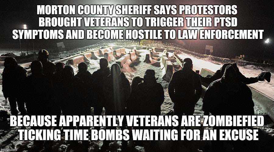 Veterans at Standing Rock | MORTON COUNTY SHERIFF SAYS PROTESTORS BROUGHT VETERANS TO TRIGGER THEIR PTSD SYMPTOMS AND BECOME HOSTILE TO LAW ENFORCEMENT; BECAUSE APPARENTLY VETERANS ARE ZOMBIEFIED TICKING TIME BOMBS WAITING FOR AN EXCUSE | image tagged in veterans at standing rock | made w/ Imgflip meme maker