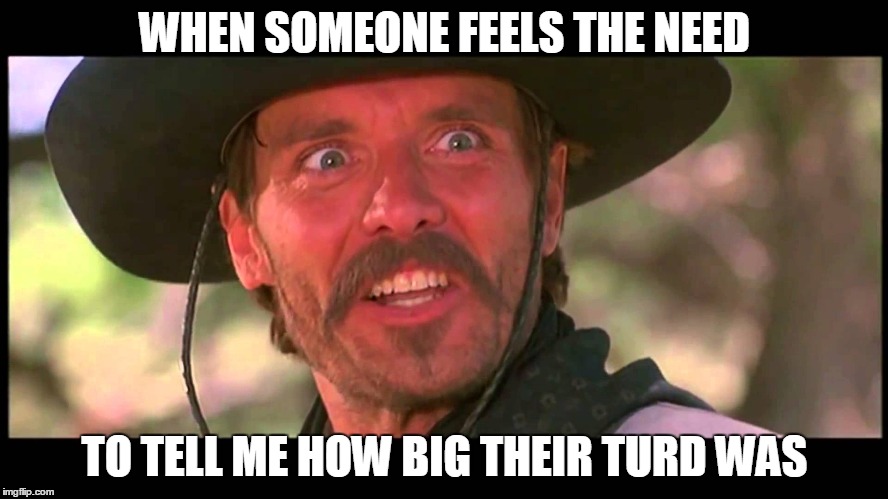 WHEN SOMEONE FEELS THE NEED; TO TELL ME HOW BIG THEIR TURD WAS | image tagged in funny meme | made w/ Imgflip meme maker