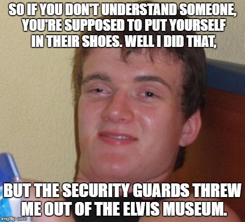 So much for popular sayings... | SO IF YOU DON'T UNDERSTAND SOMEONE, YOU'RE SUPPOSED TO PUT YOURSELF IN THEIR SHOES. WELL I DID THAT, BUT THE SECURITY GUARDS THREW ME OUT OF THE ELVIS MUSEUM. | image tagged in memes,10 guy | made w/ Imgflip meme maker