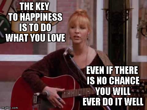 I love to sing... | THE KEY TO HAPPINESS IS TO DO WHAT YOU LOVE; EVEN IF THERE IS NO CHANCE YOU WILL EVER DO IT WELL | image tagged in phoebe singing smelly cat,memes,happiness | made w/ Imgflip meme maker