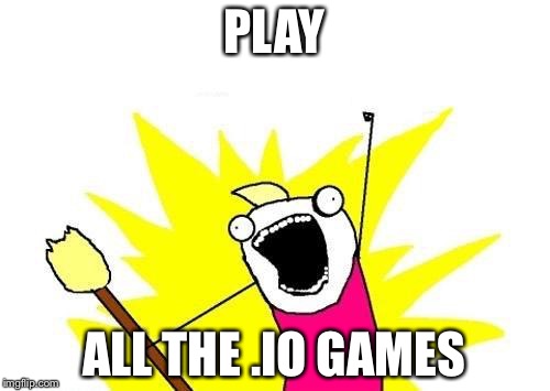 X All The Y | PLAY; ALL THE .IO GAMES | image tagged in memes,x all the y | made w/ Imgflip meme maker