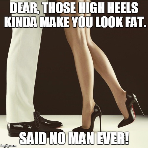 legs and heels | DEAR, THOSE HIGH HEELS KINDA MAKE YOU LOOK FAT. SAID NO MAN EVER! | image tagged in legs and heels | made w/ Imgflip meme maker