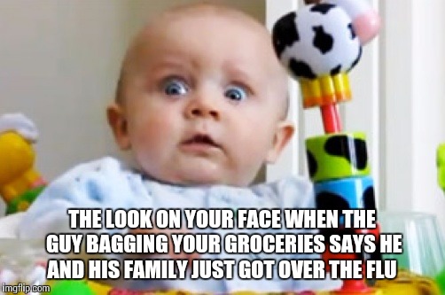 Shocked baby | THE LOOK ON YOUR FACE WHEN THE GUY BAGGING YOUR GROCERIES SAYS HE AND HIS FAMILY JUST GOT OVER THE FLU | image tagged in shocked baby | made w/ Imgflip meme maker