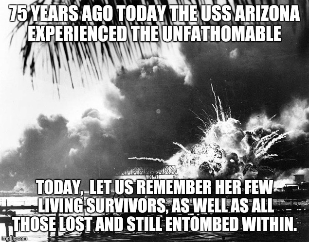 USS Arizona explodes 120741 | 75 YEARS AGO TODAY THE USS ARIZONA EXPERIENCED THE UNFATHOMABLE; TODAY,  LET US REMEMBER HER FEW LIVING SURVIVORS, AS WELL AS ALL THOSE LOST AND STILL ENTOMBED WITHIN. | image tagged in uss arizona explodes 120741 | made w/ Imgflip meme maker