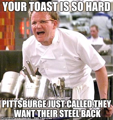 Chef Gordon Ramsay | YOUR TOAST IS SO HARD; PITTSBURGE JUST CALLED,THEY WANT THEIR STEEL BACK | image tagged in memes,chef gordon ramsay | made w/ Imgflip meme maker