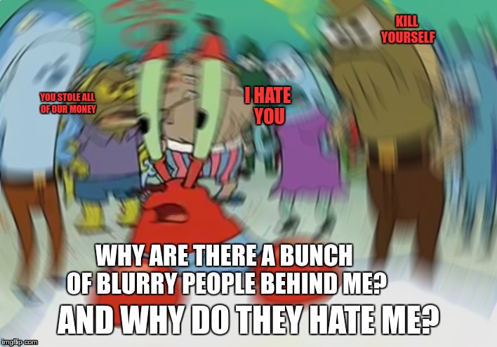 mr crabs is a jerk |  KILL YOURSELF; I HATE YOU; YOU STOLE ALL OF OUR MONEY; WHY ARE THERE A BUNCH OF BLURRY PEOPLE BEHIND ME? AND WHY DO THEY HATE ME? | image tagged in memes,mr krabs blur meme,kill yourself guy | made w/ Imgflip meme maker